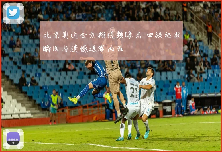 北京奥运会刘翔视频曝光 回顾经典瞬间与遗憾退赛画面