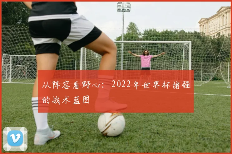 从阵容看野心：2022年世界杯诸强的战术蓝图