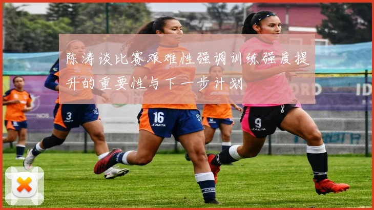 陈涛谈比赛艰难性强调训练强度提升的重要性与下一步计划