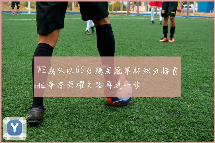 WE战队以65分稳居冠军杯积分榜首位争夺荣耀之路再进一步