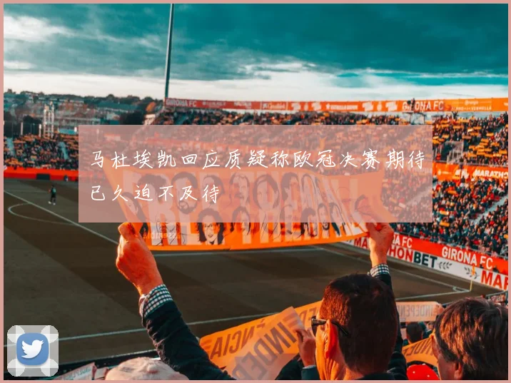 马杜埃凯回应质疑称欧冠决赛期待已久迫不及待