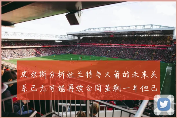 皮尔斯分析杜兰特与火箭的未来关系已无可能再续合同虽剩一年但已破裂