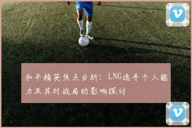 和平精英焦点分析：LNG选手个人能力及其对战局的影响探讨