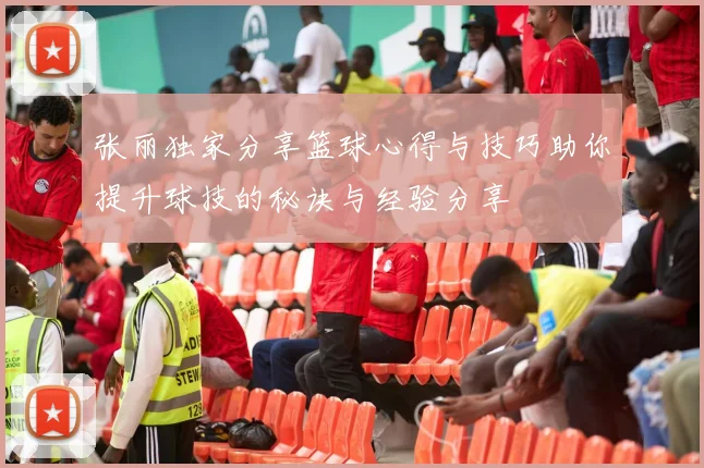 张丽独家分享篮球心得与技巧助你提升球技的秘诀与经验分享