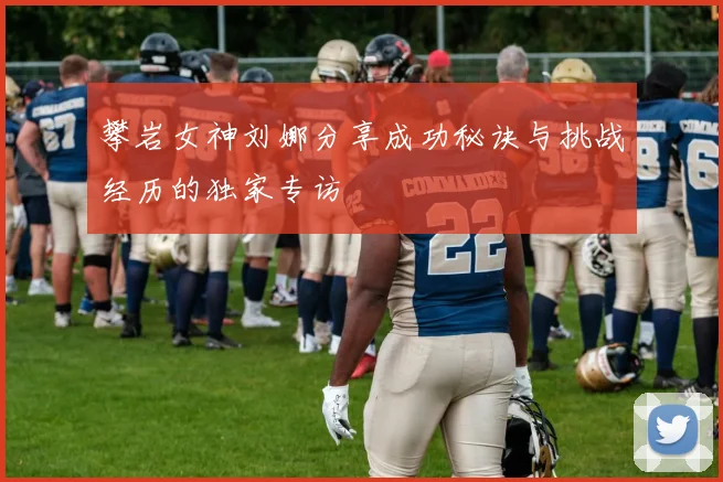 攀岩女神刘娜分享成功秘诀与挑战经历的独家专访
