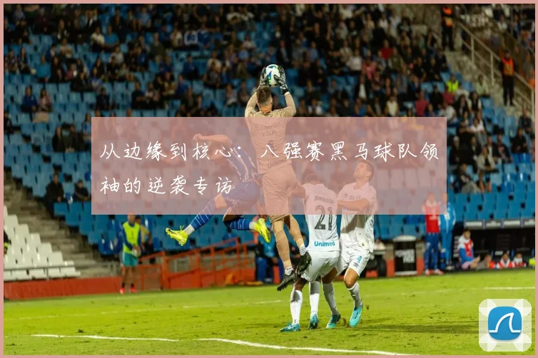 从边缘到核心：八强赛黑马球队领袖的逆袭专访