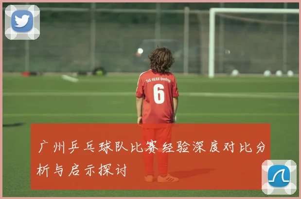 广州乒乓球队比赛经验深度对比分析与启示探讨