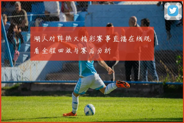 湖人对阵热火精彩赛事直播在线观看全程回放与赛后分析