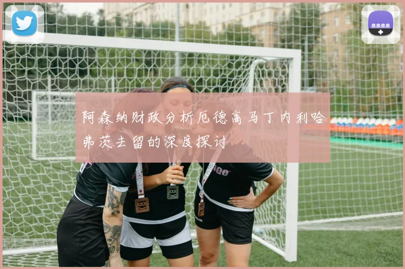 阿森纳财政分析厄德高马丁内利哈弗茨去留的深度探讨