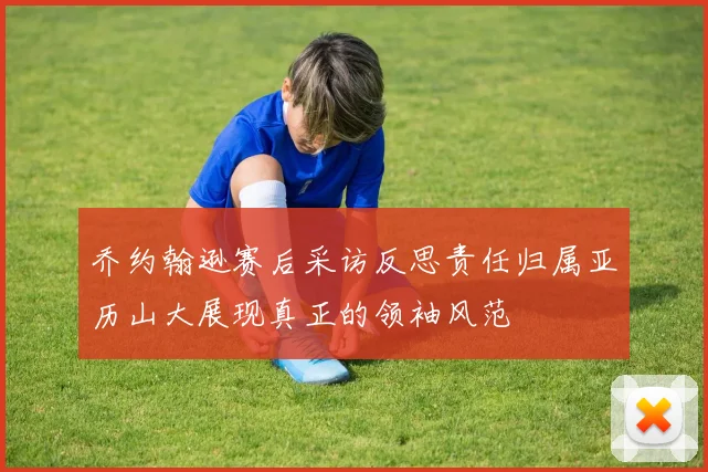 乔约翰逊赛后采访反思责任归属亚历山大展现真正的领袖风范